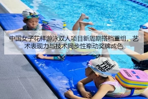 中国女子花样游泳双人项目新周期搭档重组，艺术表现力与技术同步性牵动奖牌成色